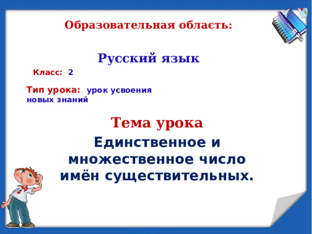Образовательная область:    Русский язык Класс: 2 Тип урока: урок усвоения новых знаний   Тема урока Единственное и множественное число имён существительных. 