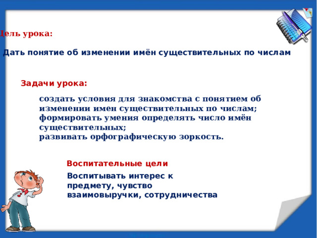 Цель урока:  - Дать понятие об изменении имён существительных по числам Задачи урока: создать условия для знакомства с понятием об изменении имен существительных по числам; формировать умения определять число имён существительных; развивать орфографическую зоркость.  Воспитательные цели Воспитывать интерес к предмету, чувство взаимовыручки, сотрудничества 