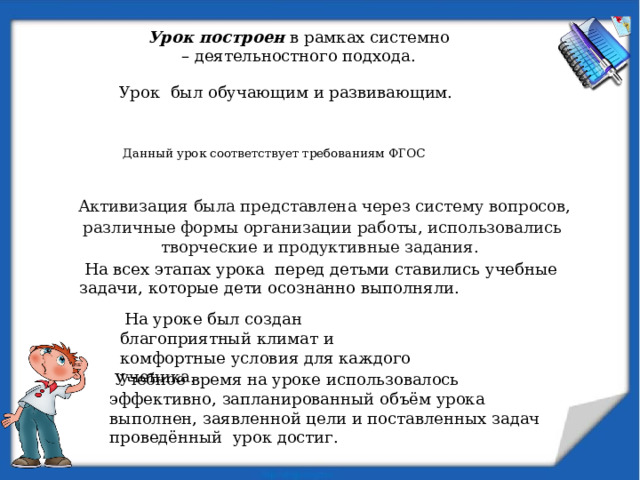 Урок построен в рамках системно – деятельностного подхода.  Урок был обучающим и развивающим.  Данный урок соответствует требованиям ФГОС  Активизация была представлена через систему вопросов, различные формы организации работы, использовались творческие и продуктивные задания.  На всех этапах урока перед детьми ставились учебные задачи, которые дети осознанно выполняли.  На уроке был создан благоприятный климат и комфортные условия для каждого ученика.  Учебное время на уроке использовалось эффективно, запланированный объём урока выполнен, заявленной цели и поставленных задач проведённый урок достиг. 