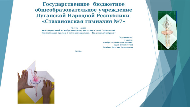 Государственное бюджетное общеобразовательное учреждение Луганской Народной Республики  «Стахановская гимназия №7»   Мастер - класс интегрированный по изобразительному искусству и труду (технологии) «Использование оригами с элементами рисунка- «Танцующая балерина»»  Подготовила: учитель изобразительного искусства.  труда (технологии)  Ренбык Наталия Николаевна  2025г . 