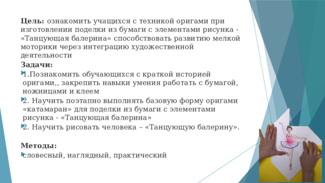 Цель: ознакомить учащихся с техникой оригами при изготовлении поделки из бумаги с элементами рисунка - «Танцующая балерина» способствовать развитию мелкой моторики через интеграцию художественной деятельности Задачи: 1.Познакомить обучающихся с краткой историей оригами,, закрепить навыки умения работать с бумагой, ножницами и клеем 2. Научить поэтапно выполнять базовую форму оригами «катамаран» для поделки из бумаги с элементами рисунка - «Танцующая балерина» 2. Научить рисовать человека – «Танцующую балерину». Методы: словесный, наглядный, практический 