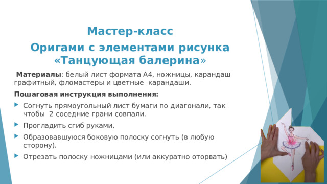 Мастер-класс Оригами с элементами рисунка «Танцующая балерина »  Материалы : белый лист формата А4, ножницы, карандаш графитный, фломастеры и цветные карандаши. Пошаговая инструкция выполнения: Согнуть прямоугольный лист бумаги по диагонали, так чтобы 2 соседние грани совпали. Прогладить сгиб руками. Образовавшуюся боковую полоску согнуть (в любую сторону). Отрезать полоску ножницами (или аккуратно оторвать) 