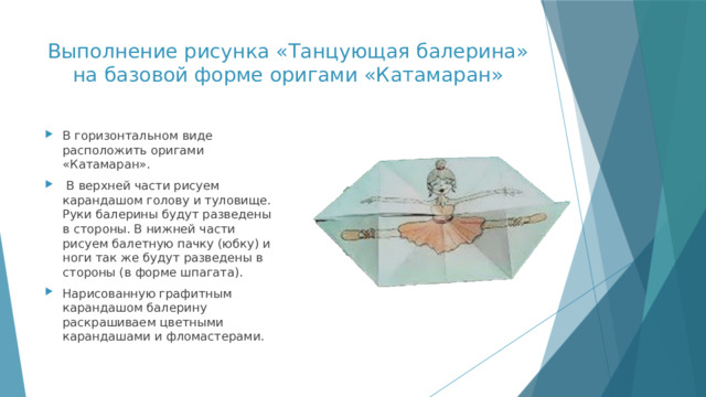 Выполнение рисунка «Танцующая балерина» на базовой форме оригами «Катамаран» В горизонтальном виде расположить оригами «Катамаран».  В верхней части рисуем карандашом голову и туловище. Руки балерины будут разведены в стороны. В нижней части рисуем балетную пачку (юбку) и ноги так же будут разведены в стороны (в форме шпагата). Нарисованную графитным карандашом балерину раскрашиваем цветными карандашами и фломастерами. 