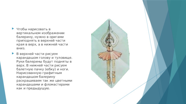 Чтобы нарисовать в вертикальном изображении балерину, нужно в оригами приподнять в верхней части края в верх, а в нижней части вниз. В верхней части рисуем карандашом голову и туловище. Руки балерины будут подняты в верх. В нижней части рисуем балетную пачку (юбку) и ноги. Нарисованную графитным карандашом балерину раскрашиваем так же цветными карандашами и фломастерами как и предыдущую. 
