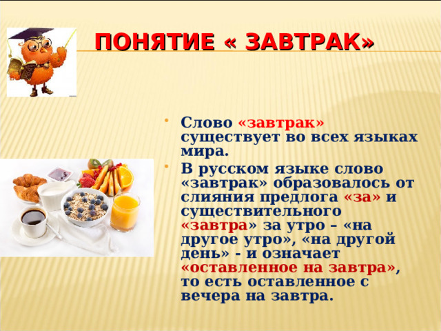 ПОНЯТИЕ « ЗАВТРАК» Слово  «завтрак» существует во всех языках мира. В русском языке слово «завтрак» образовалось от слияния предлога «за» и существительного  «завтра » за утро – «на другое утро», «на другой день» - и означает «оставленное на завтра» , то есть оставленное с вечера на завтра. 