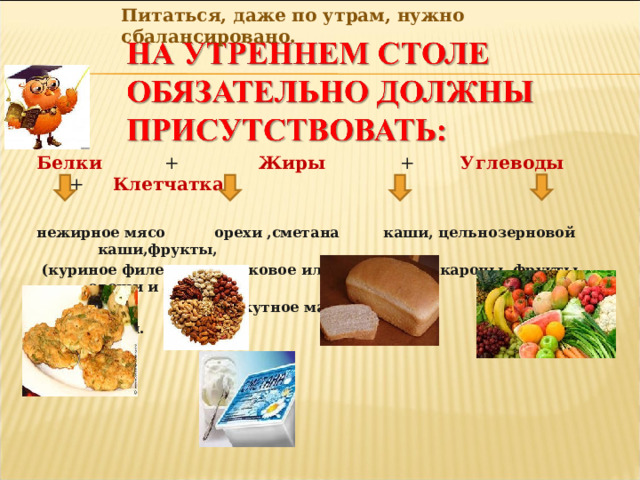 Питаться, даже по утрам, нужно сбалансировано. Белки + Жиры + Углеводы + Клетчатка нежирное мясо орехи ,сметана каши, цельнозерновой каши,фрукты,  (куриное филе, оливковое или хлеб, макароны, фрукты. овощи и зелень. телятина) кунжутное масло яйца, грибы.  