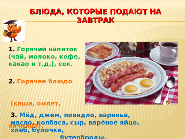 БЛЮДА, КОТОРЫЕ ПОДАЮТ НА ЗАВТРАК 1.  Горячий напиток (чай, молоко, кофе, какао и т.д.), сок. 2.  Горячее блюдо (каша, омлет, яичница).  3.  Мёд, джем, повидло, варенье, масло, колбаса, сыр, варёное яйцо, хлеб, булочки, бутерброды. 