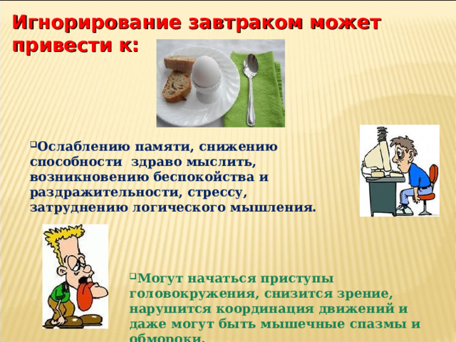 Игнорирование завтраком может привести к:   Ослаблению памяти, снижению способности здраво мыслить, возникновению беспокойства и раздражительности, стрессу, затруднению логического мышления. Могут начаться приступы головокружения, снизится зрение, нарушится координация движений и даже могут быть мышечные спазмы и обмороки. 