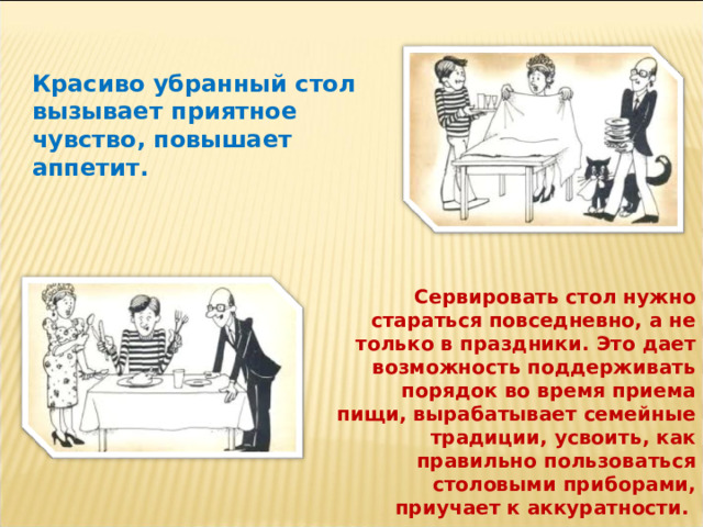 Красиво убранный стол вызывает приятное чувство, повышает аппетит. Сервировать стол нужно стараться повседневно, а не только в праздники. Это дает возможность поддерживать порядок во время приема пищи, вырабатывает семейные традиции,  усвоить, как правильно пользоваться столовыми приборами, приучает к аккуратности. 