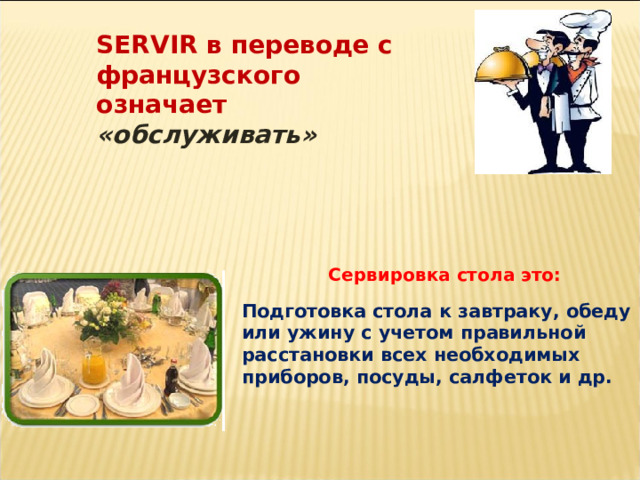 SERVIR в переводе с французского означает «обслуживать» Сервировка стола это: Подготовка стола к завтраку, обеду или ужину с учетом правильной расстановки всех необходимых приборов, посуды, салфеток и др.  