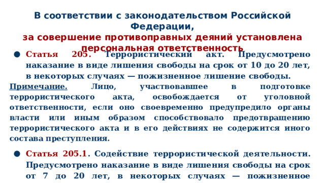 В соответствии с законодательством Российской Федерации,  за совершение противоправных деяний установлена  персональная ответственность Статья 205. Террористический акт. Предусмотрено наказание в виде лишения свободы на срок от 10 до 20 лет, в некоторых случаях — пожизненное лишение свободы. Примечание. Лицо, участвовавшее в подготовке террористического акта, освобождается от уголовной ответственности, если оно своевременно предупредило органы власти или иным образом способствовало предотвращению террористического акта и в его действиях не содержится иного состава преступления. Статья 205.1 . Содействие террористической деятельности. Предусмотрено наказание в виде лишения свободы на срок от 7 до 20 лет, в некоторых случаях — пожизненное лишение свободы. Статья 205.6. Несообщение о преступлении. До 1 года лишения свобод ы. 