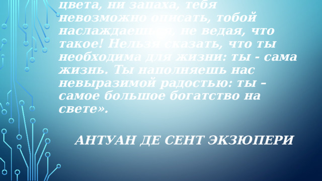 «Вода! У тебя нет ни вкуса, ни цвета, ни запаха, тебя невозможно описать, тобой наслаждаешься, не ведая, что такое! Нельзя сказать, что ты необходима для жизни: ты - сама жизнь. Ты наполняешь нас невыразимой радостью: ты – самое большое богатство на свете». Антуан де Сент Экзюпери 