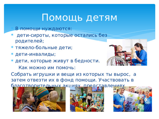 Помощь детям В помощи нуждаются:  дети-сироты, которые остались без родителей; тяжело-больные дети; дети-инвалиды; дети, которые живут в бедности.  Как можно им помочь: Собрать игрушки и вещи из которых ты вырос, а затем отвезти их в фонд помощи. Участвовать в благотворительных акциях, представлениях. 