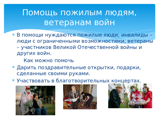 Помощь пожилым людям, ветеранам войн В помощи нуждаются пожилые люди, инвалиды – люди с ограниченными возможностями, ветераны – участников Великой Отечественной войны и других войн.  Как можно помочь Дарить поздравительные открытки, подарки, сделанные своими руками. Участвовать в благотворительных концертах. 