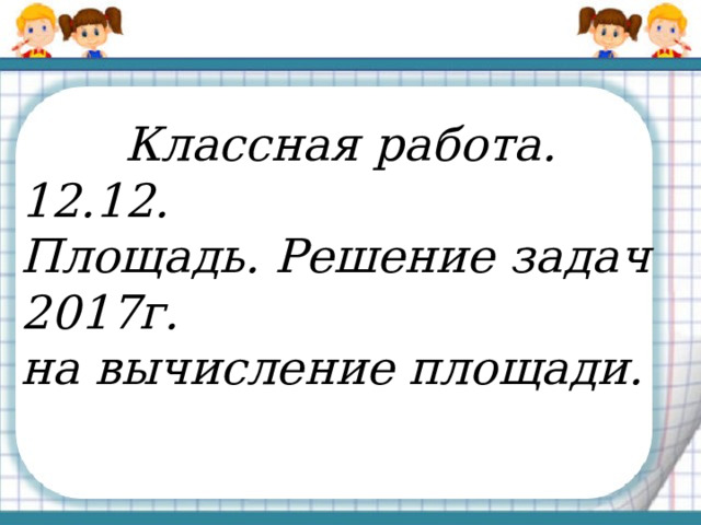  Классная работа. 12.12. Площадь. Решение задач 2017г. на вычисление площади. 