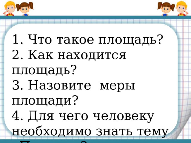 1. Что такое площадь? 2. Как находится площадь? 3. Назовите меры площади? 4. Для чего человеку необходимо знать тему «Площадь?» 