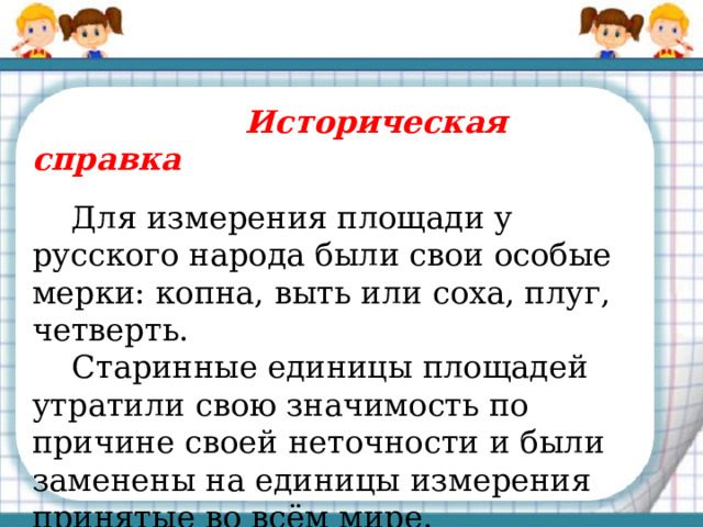  Историческая справка  Для измерения площади у русского народа были свои особые мерки: копна, выть или соха, плуг, четверть.  Старинные единицы площадей утратили свою значимость по причине своей неточности и были заменены на единицы измерения принятые во всём мире. 