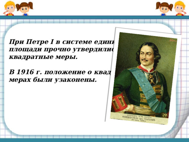  При Петре I в системе единиц площади прочно утвердились квадратные меры.  В 1916 г. положение о квадратных мерах были узаконены. 