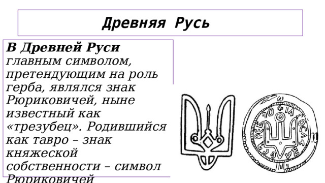Древняя Русь В Древней Руси главным символом, претендующим на роль герба, являлся знак Рюриковичей, ныне известный как «трезубец». Родившийся как тавро – знак княжеской собственности – символ Рюриковичей постепенно стал ассоциироваться с династией и тогдашним государством.   