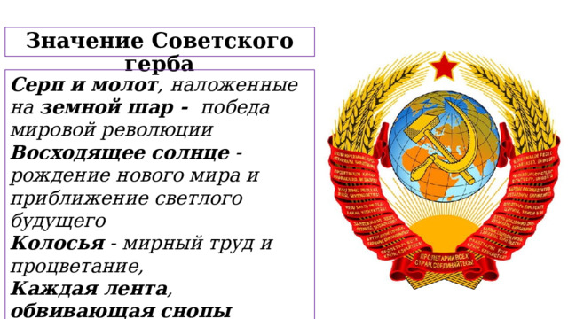 Значение Советского герба Серп и молот , наложенные на земной шар - победа мировой революции Восходящее солнце - рождение нового мира и приближение светлого будущего Колосья - мирный труд и процветание, Каждая лента , обвивающая снопы колосьев – союзная республика   