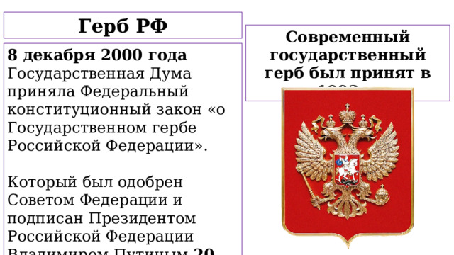 Герб РФ Современный государственный герб был принят в 1993 г. 8 декабря 2000 года Государственная Дума приняла Федеральный конституционный закон «о Государственном гербе Российской Федерации». Который был одобрен Советом Федерации и подписан Президентом Российской Федерации Владимиром Путиным 20 декабря 2000 года.  