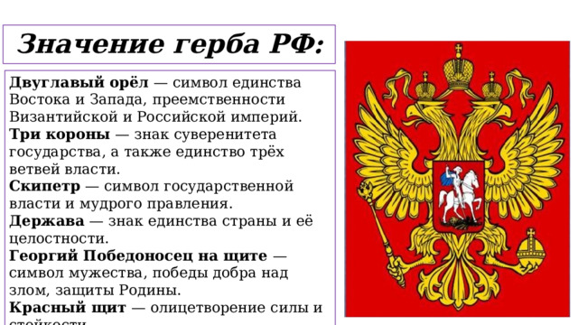 Значение герба РФ: Двуглавый орёл — символ единства Востока и Запада, преемственности Византийской и Российской империй. Три короны — знак суверенитета государства, а также единство трёх ветвей власти. Скипетр — символ государственной власти и мудрого правления. Держава — знак единства страны и её целостности. Георгий Победоносец на щите — символ мужества, победы добра над злом, защиты Родины. Красный щит — олицетворение силы и стойкости. Золотой цвет орла — величие, богатство и духовная мощь России.  