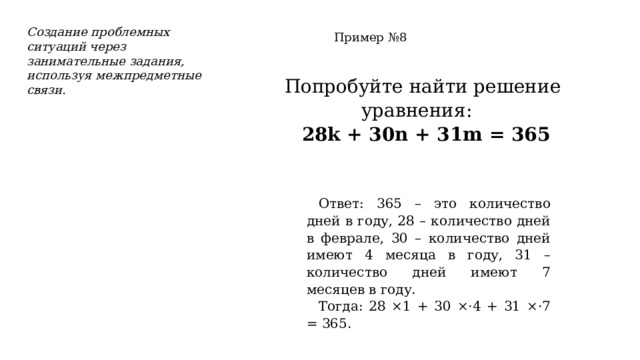 Создание проблемных ситуаций через занимательные задания, используя межпредметные связи. Пример №8 Попробуйте найти решение уравнения:  28k + 30n + 31m = 365 Ответ: 365 – это количество дней в году, 28 – количество дней в феврале, 30 – количество дней имеют 4 месяца в году, 31 – количество дней имеют 7 месяцев в году. Тогда: 28 ×1 + 30 ×·4 + 31 ×·7 = 365. 