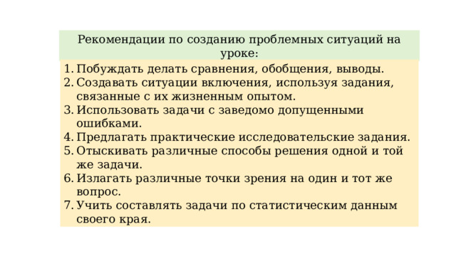 Рекомендации по созданию проблемных ситуаций на уроке: Побуждать делать сравнения, обобщения, выводы. Создавать ситуации включения, используя задания, связанные с их жизненным опытом. Использовать задачи с заведомо допущенными ошибками. Предлагать практические исследовательские задания. Отыскивать различные способы решения одной и той же задачи. Излагать различные точки зрения на один и тот же вопрос. Учить составлять задачи по статистическим данным своего края. 