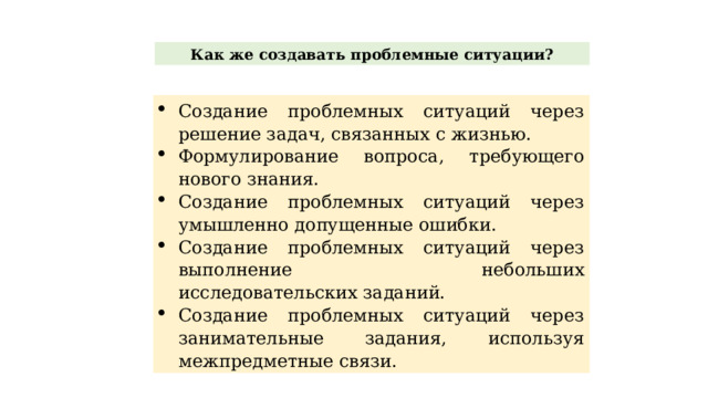 Как же создавать проблемные ситуации? Создание проблемных ситуаций через решение задач, связанных с жизнью. Формулирование вопроса, требующего нового знания. Создание проблемных ситуаций через умышленно допущенные ошибки. Создание проблемных ситуаций через выполнение небольших исследовательских заданий. Создание проблемных ситуаций через занимательные задания, используя межпредметные связи. 