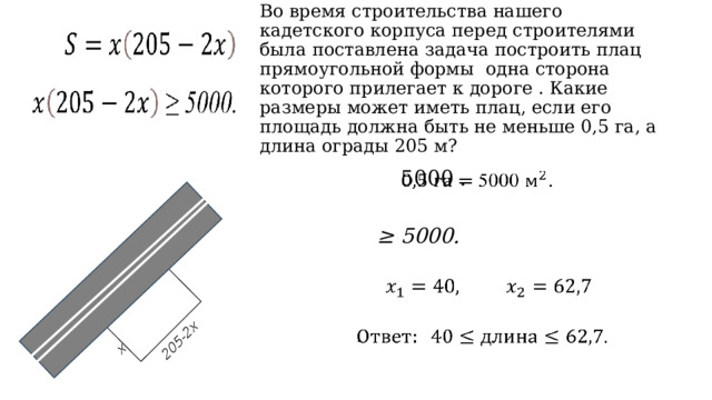 х 205-2х Во время строительства нашего кадетского корпуса перед строителями была поставлена задача построить плац прямоугольной формы одна сторона которого прилегает к дороге . Какие размеры может иметь плац, если его площадь должна быть не меньше 0,5 га, а длина ограды 205 м? 5000 .        ≥ 5000.       .     