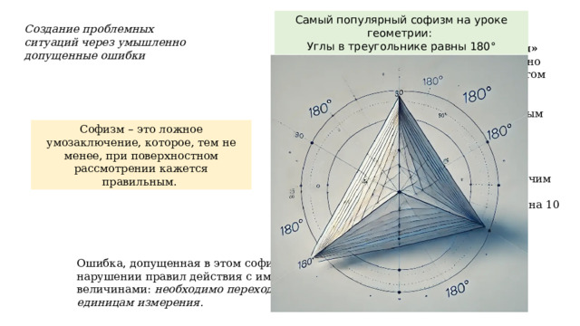 Самый популярный софизм на уроке геометрии: Углы в треугольнике равны 180° Пример №4 Создание проблемных ситуаций через умышленно допущенные ошибки «Один рубль не равен ста копейкам» Известно, что любые два неравенства можно перемножать почленно, не нарушая при этом равенства, т.е.         Если a=b, c=d, то ac=bd.   Применим это положение к двум очевидным равенствам                                                         1 р.=100 коп,  (1)                 10р.=10*100коп.(2) перемножая эти равенства почленно, получим                 10 р.=100000 коп.     (3) и, наконец, разделив последнее равенство на 10 получим, что                   1 р.=10 000 коп. таким образом, один рубль не равен ста копейкам. Где ошибка??? Софизм – это ложное умозаключение, которое, тем не менее, при поверхностном рассмотрении кажется правильным. Ошибка, допущенная в этом софизме, состоит в нарушении правил действия с именованными величинами: необходимо переходить к единым единицам измерения. 