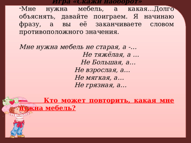 Игра «Скажи наоборот» Мне нужна мебель, а какая…Долго объяснять, давайте поиграем. Я начинаю фразу, а вы её заканчиваете словом противоположного значения. Мне нужна мебель не старая, а -…  Не тяжёлая, а …  Не Большая, а…  Не взрослая, а…  Не мягкая, а…  Не грязная, а… - Кто может повторить, какая мне нужна мебель? 