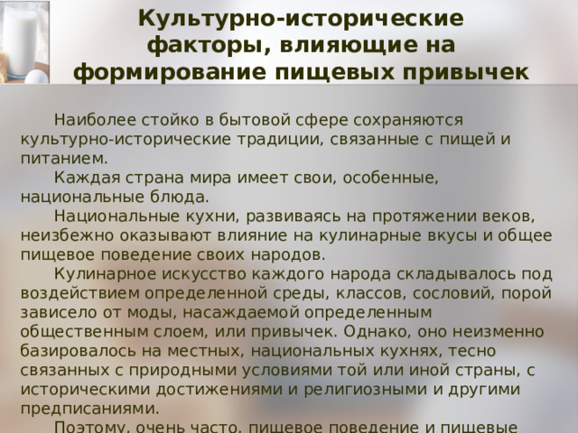 Культурно-исторические  факторы, влияющие на формирование пищевых привычек Наиболее стойко в бытовой сфере сохраняются культурно-исторические традиции, связанные с пищей и питанием.  Каждая страна мира имеет свои, особенные, национальные блюда. Национальные кухни, развиваясь на протяжении веков, неизбежно оказывают влияние на кулинарные вкусы и общее пищевое поведение своих народов. Кулинарное искусство каждого народа складывалось под воздействием определенной среды, классов, сословий, порой зависело от моды, насаждаемой определенным общественным слоем, или привычек. Однако, оно неизменно базировалось на местных, национальных кухнях, тесно связанных с природными условиями той или иной страны, с историческими достижениями и религиозными и другими предписаниями. Поэтому, очень часто, пищевое поведение и пищевые привычки человека обусловлены той страной и культурой, в которой он возрастал и развивался. 