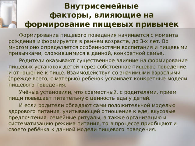Внутрисемейные  факторы, влияющие на формирование пищевых привычек Формирование пищевого поведения начинается с момента рождения и формируется в раннем возрасте, до 3-х лет. Во многом оно определяется особенностями воспитания и пищевыми привычками, сложившимися в данной, конкретной семье. Родители оказывают существенное влияние на формирование пищевых установок детей через собственное пищевое поведение и отношение к пище. Взаимодействуя со значимыми взрослыми (прежде всего, с матерью) ребенок усваивает конкретные модели пищевого поведения. Учёные установили, что совместный, с родителями, прием пищи повышает питательную ценность еды у детей. И если родители обладают сами положительной моделью здорового питания, учитывающей отношение к еде, вкусовые предпочтения, семейные ритуалы, а также организацию и систематизацию режима питания, то в процессе приобщают и своего ребёнка к данной модели пищевого поведения. 