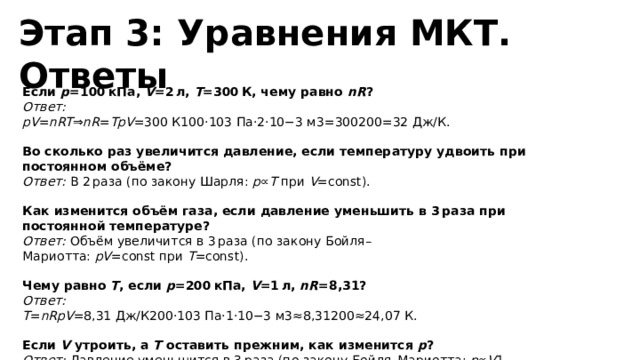  Этап 3: Уравнения МКТ. Ответы Если  p =100 кПа,  V =2 л,  T =300 К, чему равно  nR ?  Ответ: pV = nRT ⇒ nR = TpV ​=300 К100⋅103 Па⋅2⋅10−3 м3​=300200​=32​ Дж/К. Во сколько раз увеличится давление, если температуру удвоить при постоянном объёме?  Ответ:  В 2 раза (по закону Шарля:  p ∝ T  при  V =const). Как изменится объём газа, если давление уменьшить в 3 раза при постоянной температуре?  Ответ:  Объём увеличится в 3 раза (по закону Бойля–Мариотта:  pV =const при  T =const). Чему равно  T , если  p =200 кПа,  V =1 л,  nR =8,31?  Ответ: T = nRpV ​=8,31 Дж/К200⋅103 Па⋅1⋅10−3 м3​≈8,31200​≈24,07 К. Если  V  утроить, а  T  оставить прежним, как изменится  p ?  Ответ:  Давление уменьшится в 3 раза (по закону Бойля–Мариотта:  p ∝ V 1​ при  T =const). 