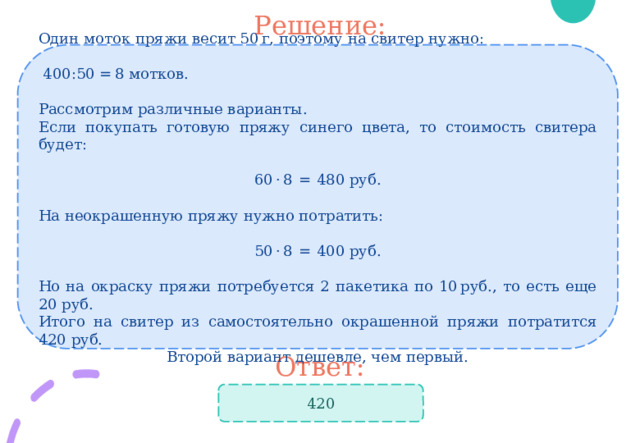 Решение: Один моток пряжи весит 50 г, поэтому на свитер нужно:  400:50 = 8 мотков. Рассмотрим различные варианты. Если покупать готовую пряжу синего цвета, то стоимость свитера будет:  60 · 8  =  480 руб.  На неокрашенную пряжу нужно потратить:  50 · 8  =  400 руб. Но на окраску пряжи потребуется 2 пакетика по 10 руб., то есть еще 20 руб. Итого на свитер из самостоятельно окрашенной пряжи потратится 420 руб. Второй вариант дешевле, чем первый. Ответ: 420 