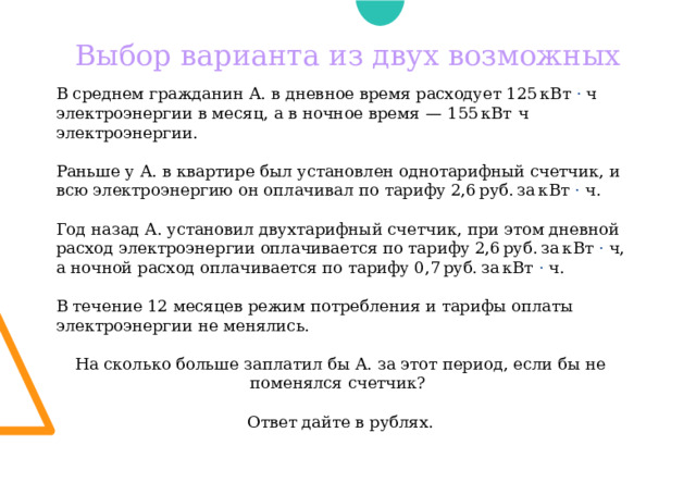 Выбор варианта из двух возможных В среднем гражданин А. в дневное время расходует 125 кВт · ч электроэнергии в месяц, а в ночное время  — 155 кВт  ч электроэнергии. Раньше у А. в квартире был установлен однотарифный счетчик, и всю электроэнергию он оплачивал по тарифу 2,6 руб. за кВт · ч. Год назад А. установил двухтарифный счeтчик, при этом дневной расход электроэнергии оплачивается по тарифу 2,6 руб. за кВт · ч, а ночной расход оплачивается по тарифу 0,7 руб. за кВт · ч. В течение 12 месяцев режим потребления и тарифы оплаты электроэнергии не менялись. На сколько больше заплатил бы А. за этот период, если бы не поменялся счетчик? Ответ дайте в рублях. 