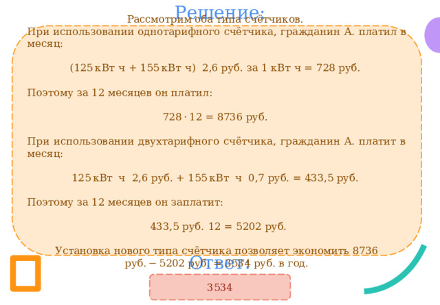 Решение: Рассмотрим оба типа счётчиков.  При использовании однотарифного счётчика, гражданин А. платил в месяц: (125 кВт  ч + 155 кВт  ч) 2,6 руб. за 1 кВт  ч = 728 руб. Поэтому за 12 месяцев он платил: 728 · 12 = 8736 руб.  При использовании двухтарифного счётчика, гражданин А. платит в месяц: 125 кВт ч 2,6 руб. + 155 кВт ч 0,7 руб. = 433,5 руб. Поэтому за 12 месяцев он заплатит:  433,5 руб.  12 = 5202 руб.   Установка нового типа счётчика позволяет экономить 8736 руб. − 5202 руб. = 3534 руб. в год. Ответ: 3534 