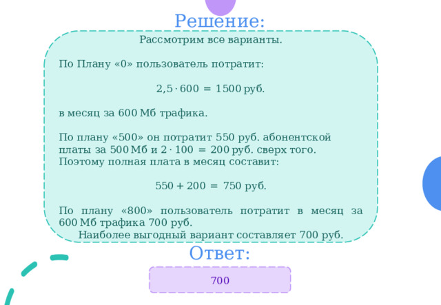 Решение: Рассмотрим все варианты. По Плану «0» пользователь потратит:  2,5 · 600  =  1500 руб. в месяц за 600 Мб трафика.  По плану «500» он потратит 550 руб. абонентской платы за 500 Мб и 2 · 100  =  200 руб. сверх того. Поэтому полная плата в месяц составит:  550 + 200  =  750 руб.  По плану «800» пользователь потратит в месяц за 600 Мб трафика 700 руб.  Наиболее выгодный вариант составляет 700 руб. Ответ: 700 