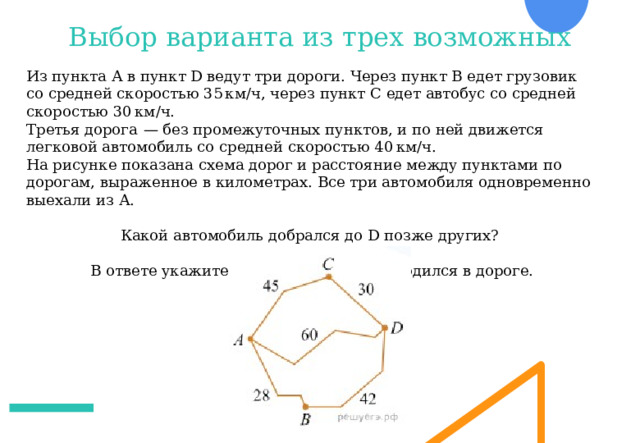 Выбор варианта из трех возможных Из пункта А в пункт D ведут три дороги. Через пункт В едет грузовик со средней скоростью 35 км/ч, через пункт С едет автобус со средней скоростью 30 км/ч. Третья дорога  — без промежуточных пунктов, и по ней движется легковой автомобиль со средней скоростью 40 км/ч. На рисунке показана схема дорог и расстояние между пунктами по дорогам, выраженное в километрах. Все три автомобиля одновременно выехали из А. Какой автомобиль добрался до D позже других? В ответе укажите, сколько часов он находился в дороге. 