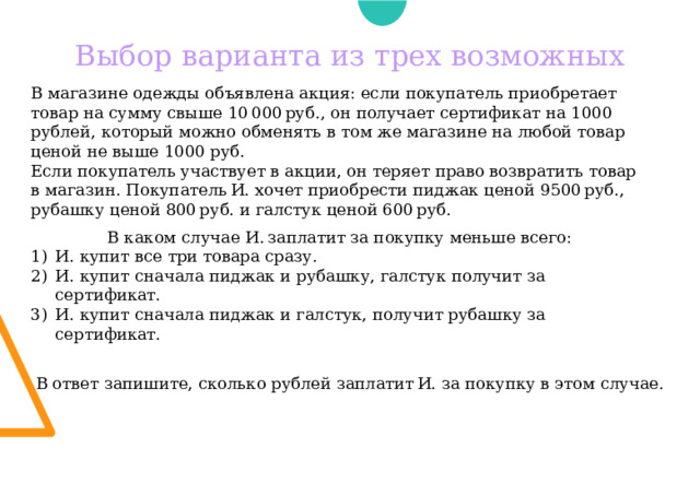 Выбор варианта из трех возможных В магазине одежды объявлена акция: если покупатель приобретает товар на сумму свыше 10 000 руб., он получает сертификат на 1000 рублей, который можно обменять в том же магазине на любой товар ценой не выше 1000 руб. Если покупатель участвует в акции, он теряет право возвратить товар в магазин. Покупатель И. хочет приобрести пиджак ценой 9500 руб., рубашку ценой 800 руб. и галстук ценой 600 руб. В каком случае И. заплатит за покупку меньше всего: И. купит все три товара сразу. И. купит сначала пиджак и рубашку, галстук получит за сертификат. И. купит сначала пиджак и галстук, получит рубашку за сертификат. В ответ запишите, сколько рублей заплатит И. за покупку в этом случае. 