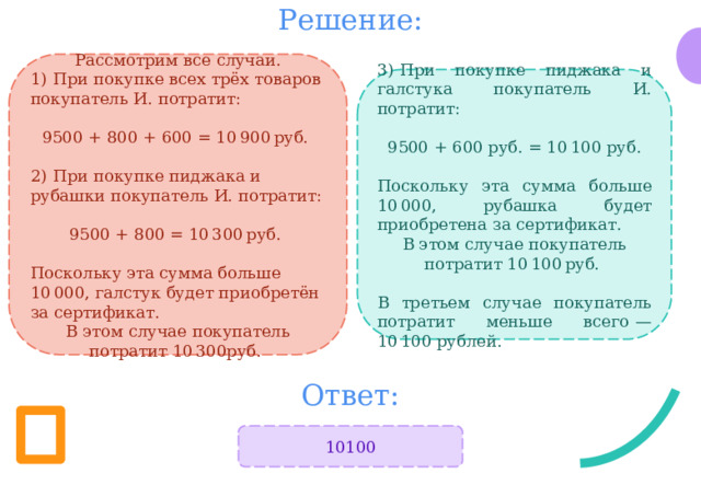 Решение: Рассмотрим все случаи. 1)  При покупке всех трёх товаров покупатель И. потратит: 9500 + 800 + 600 = 10 900 руб.  2)  При покупке пиджака и рубашки покупатель И. потратит: 9500 + 800 = 10 300 руб. Поскольку эта сумма больше 10 000, галстук будет приобретён за сертификат. В этом случае покупатель потратит 10 300руб.  3)  При покупке пиджака и галстука покупатель И. потратит:  9500 + 600 руб. = 10 100 руб. Поскольку эта сумма больше 10 000, рубашка будет приобретена за сертификат. В этом случае покупатель потратит 10 100 руб.  В третьем случае покупатель потратит меньше всего  — 10 100 рублей. Ответ: 10100 