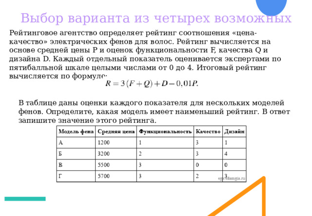 Выбор варианта из четырех возможных Рейтинговое агентство определяет рейтинг соотношения «цена-качество» электрических фенов для волос. Рейтинг вычисляется на основе средней цены P и оценок функциональности F, качества Q и дизайна D. Каждый отдельный показатель оценивается экспертами по пятибалльной шкале целыми числами от 0 до 4. Итоговый рейтинг вычисляется по формуле: В таблице даны оценки каждого показателя для нескольких моделей фенов. Определите, какая модель имеет наименьший рейтинг. В ответ запишите значение этого рейтинга. 