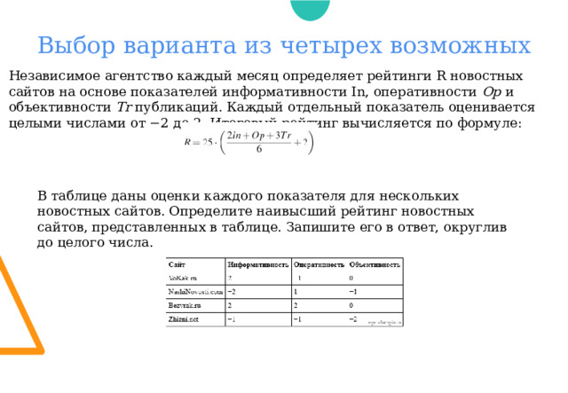 Выбор варианта из четырех возможных Независимое агентство каждый месяц определяет рейтинги R новостных сайтов на основе показателей информативности In, оперативности Op и объективности Tr публикаций. Каждый отдельный показатель оценивается целыми числами от −2 до 2. Итоговый рейтинг вычисляется по формуле: В таблице даны оценки каждого показателя для нескольких новостных сайтов. Определите наивысший рейтинг новостных сайтов, представленных в таблице. Запишите его в ответ, округлив до целого числа. 
