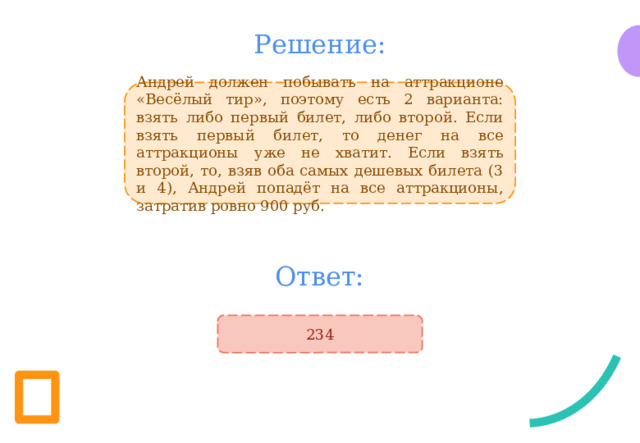Решение: Андрей должен побывать на аттракционе «Весёлый тир», поэтому есть 2 варианта: взять либо первый билет, либо второй. Если взять первый билет, то денег на все аттракционы уже не хватит. Если взять второй, то, взяв оба самых дешевых билета (3 и 4), Андрей попадёт на все аттракционы, затратив ровно 900 руб. Ответ: 234 