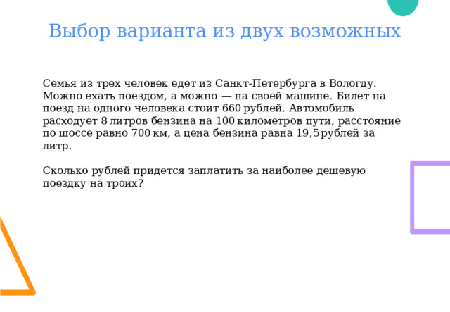 Выбор варианта из двух возможных Семья из трех человек едет из Санкт-Петербурга в Вологду. Можно ехать поездом, а можно  — на своей машине. Билет на поезд на одного человека стоит 660 рублей. Автомобиль расходует 8 литров бензина на 100 километров пути, расстояние по шоссе равно 700 км, а цена бензина равна 19,5 рублей за литр. Сколько рублей придется заплатить за наиболее дешевую поездку на троих? 