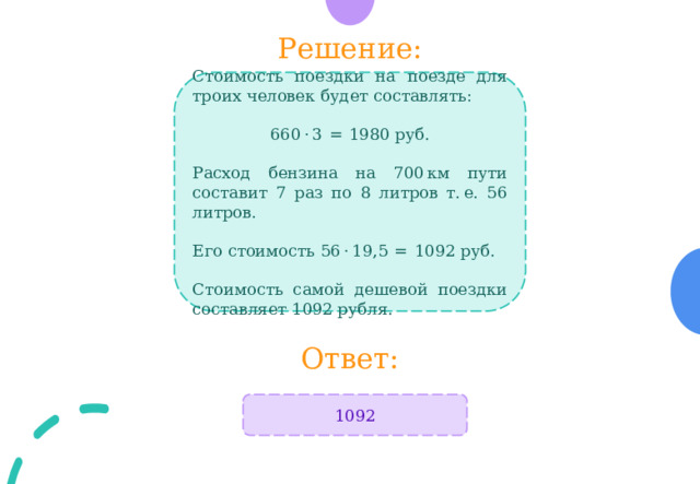 Решение: Стоимость поездки на поезде для троих человек будет составлять:  660 · 3  =  1980 руб. Расход бензина на 700 км пути составит 7 раз по 8 литров т. е. 56 литров. Его стоимость 56 · 19,5  =  1092 руб.  Стоимость самой дешевой поездки составляет 1092 рубля. Ответ: 1092 