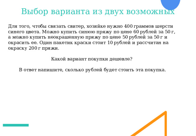 Выбор варианта из двух возможных Для того, чтобы связать свитер, хозяйке нужно 400 граммов шерсти синего цвета. Можно купить синюю пряжу по цене 60 рублей за 50 г, а можно купить неокрашенную пряжу по цене 50 рублей за 50 г и окрасить ее. Один пакетик краски стоит 10 рублей и рассчитан на окраску 200 г пряжи. Какой вариант покупки дешевле? В ответ напишите, сколько рублей будет стоить эта покупка. 