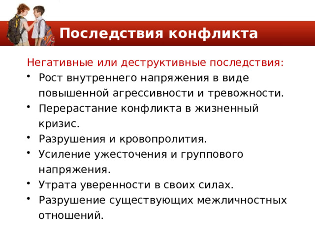 Последствия конфликта Негативные или деструктивные последствия: Рост внутреннего напряжения в виде повышенной агрессивности и тревожности. Перерастание конфликта в жизненный кризис. Разрушения и кровопролития. Усиление ужесточения и группового напряжения. Утрата уверенности в своих силах. Разрушение существующих межличностных отношений. 