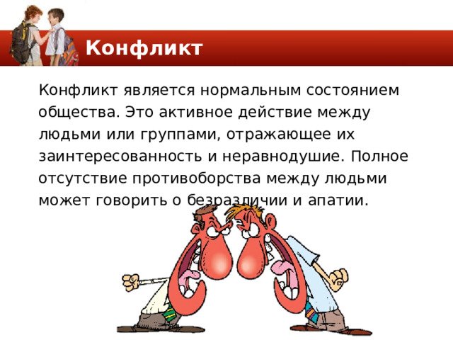 Конфликт Конфликт является нормальным состоянием общества. Это активное действие между людьми или группами, отражающее их заинтересованность и неравнодушие. Полное отсутствие противоборства между людьми может говорить о безразличии и апатии. 